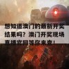 想知道澳门的最新开奖结果吗？澳门开奖现场直播官网等你来查！