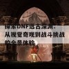 探索DNF远古深渊：从视觉奇观到战斗挑战的全景体验