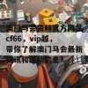 澳门马会资料官方网站cf66，vip越，带你了解澳门马会最新资讯和活动信息！