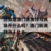 想知道澳门新澳特马具体开什么吗？澳门新澳特马幵什么