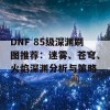 DNF 85级深渊刷图推荐：迷雾、苍穹、火焰深渊分析与策略