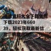 港澳资料大全下载免费下载2023年66039，轻松获取最新信息，别错过啦！