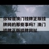 你知道澳门挂牌正版挂牌网的那些事吗？澳门挂牌正版挂牌网扯