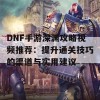 DNF手游深渊攻略视频推荐：提升通关技巧的渠道与实用建议