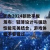 华为2024新款平板发布：轻薄设计与强劲性能完美结合，游戏体验不容错过