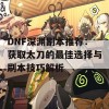 DNF深渊副本推荐：获取太刀的最佳选择与刷本技巧解析