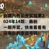 新奥六开彩开奖结果2024年14期：最新一期开奖，快来看看有没有你的幸运号码！