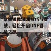 掌握镜像深渊技巧与挑战，轻松开启DNF冒险之旅