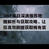 DNF每日深渊推荐地图解析与获取攻略，让你高效刷图获取稀有装备