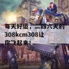 每天好运，二四六天的308kcm308让你飞起来！