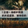 477777开奖现场l 这是一场精彩刺激的开奖盛宴，期待你的参与和好运降临！