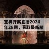 一起来看看，下载6合宝典开奖直播2024年28期，获取最新精彩内容！