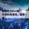 最新的146zz新，引领时尚潮流，值得一看！