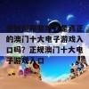 想知道哪些地方是真正的澳门十大电子游戏入口吗？正规澳门十大电子游戏入口