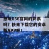 想玩656官网的彩票吗？快来下载它的安卓版APP吧！