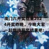 澳门六开奖结果2024开奖昨晚，今晚大家一起期待开奖结果吧！