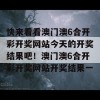 快来看看澳门澳6合开彩开奖网站今天的开奖结果吧！澳门澳6合开彩开奖网站开奖结果一