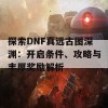 探索DNF真远古图深渊：开启条件、攻略与丰厚奖励解析