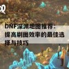 DNF深渊地图推荐：提高刷图效率的最佳选择与技巧