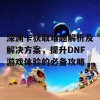 深渊卡获取难题解析及解决方案，提升DNF游戏体验的必备攻略