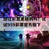 想让彩票更顺利吗？试试959彩票官方版下！