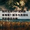 如何选择DNF深渊副本难度？新手与高级玩家的最佳攻略