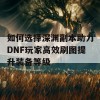 如何选择深渊副本助力DNF玩家高效刷图提升装备等级