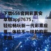 下载656官网彩票安卓版app7675，轻松畅玩新一代彩票应用，体验不一样的购彩乐趣！