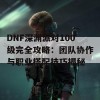 DNF深渊派对100级完全攻略：团队协作与职业搭配技巧揭秘