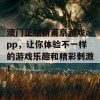 澳门正版新莆京游戏app，让你体验不一样的游戏乐趣和精彩刺激！