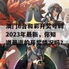 澳门6合和彩开奖号码2023年最新，你知道最近的开奖情况吗？