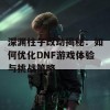 深渊柱子改动揭秘：如何优化DNF游戏体验与挑战策略