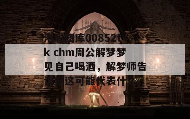 港彩图库00852tk chm周公解梦梦见自己喝酒，解梦师告诉你这可能代表什么。