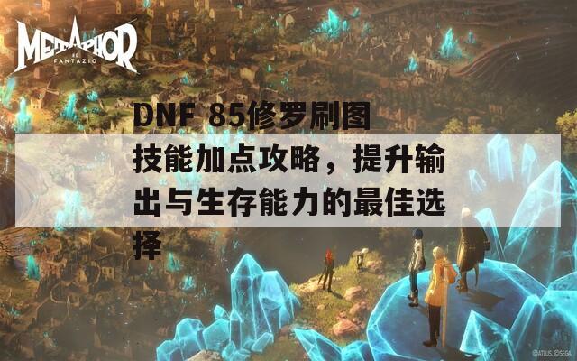 DNF 85修罗刷图技能加点攻略，提升输出与生存能力的最佳选择