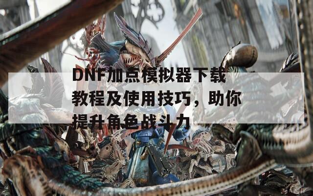 DNF加点模拟器下载教程及使用技巧，助你提升角色战斗力