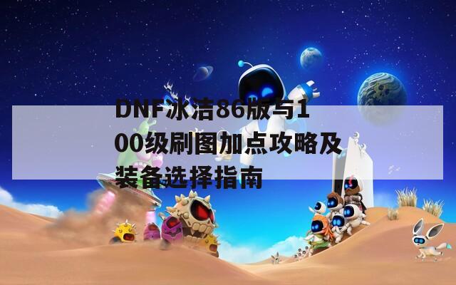 DNF冰洁86版与100级刷图加点攻略及装备选择指南