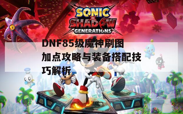 DNF85级魔神刷图加点攻略与装备搭配技巧解析