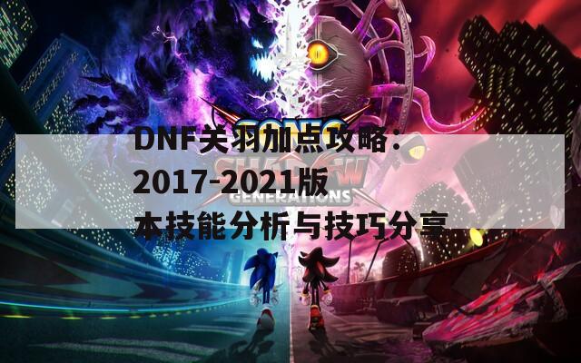 DNF关羽加点攻略：2017-2021版本技能分析与技巧分享