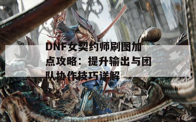 DNF女契约师刷图加点攻略：提升输出与团队协作技巧详解