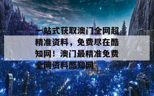 一站式获取澳门全网超精准资料，免费尽在酷知网！澳门最精准免费全网资料酷知网