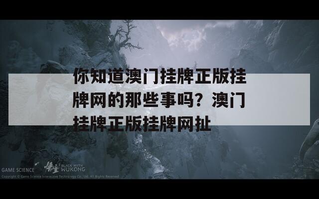 你知道澳门挂牌正版挂牌网的那些事吗？澳门挂牌正版挂牌网扯