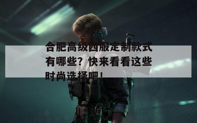 合肥高级西服定制款式有哪些？快来看看这些时尚选择吧！