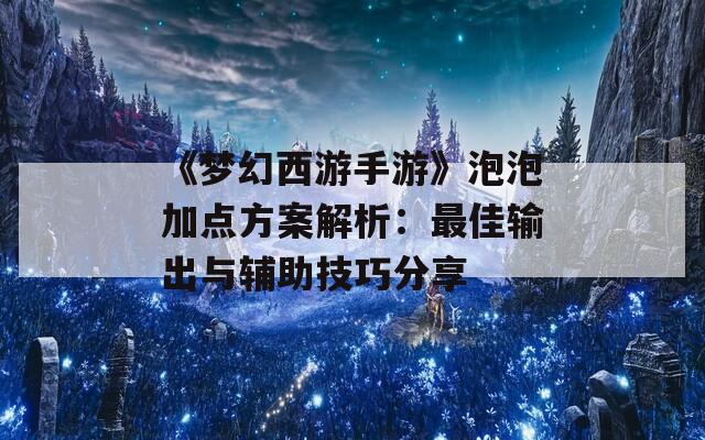 《梦幻西游手游》泡泡加点方案解析：最佳输出与辅助技巧分享