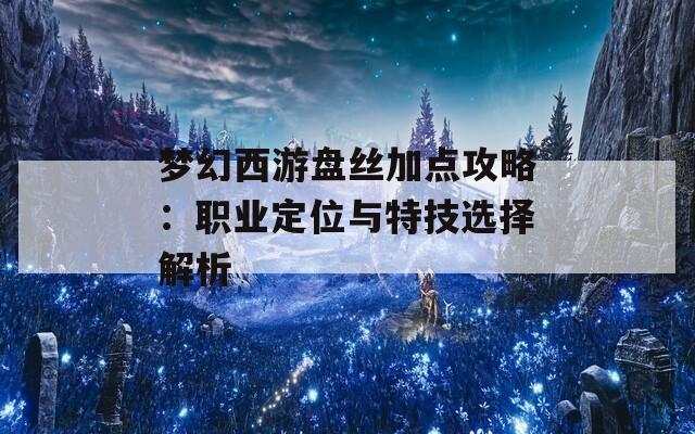 梦幻西游盘丝加点攻略：职业定位与特技选择解析