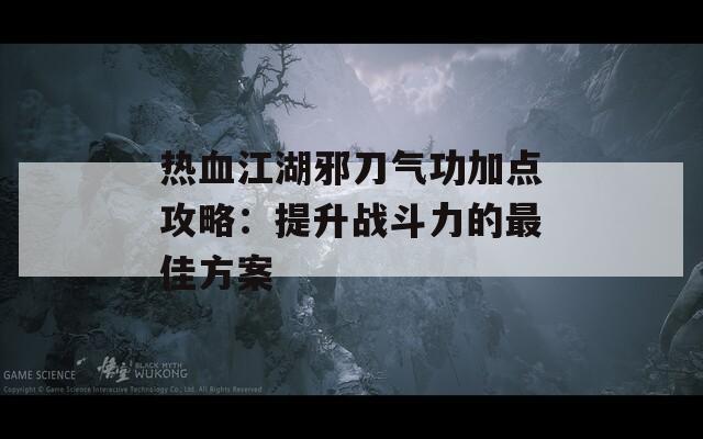 热血江湖邪刀气功加点攻略：提升战斗力的最佳方案