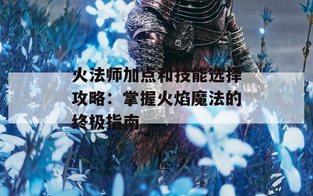 火法师加点和技能选择攻略：掌握火焰魔法的终极指南