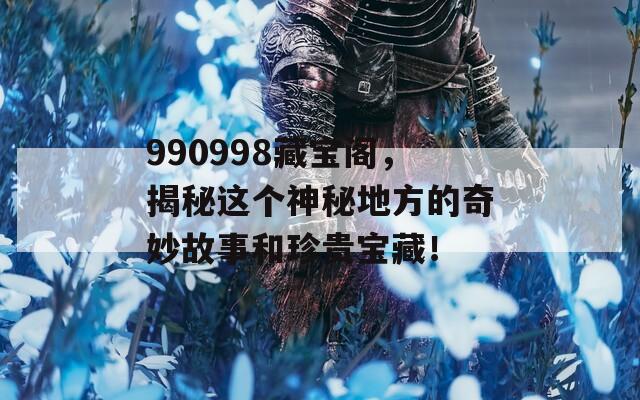 990998藏宝阁，揭秘这个神秘地方的奇妙故事和珍贵宝藏！