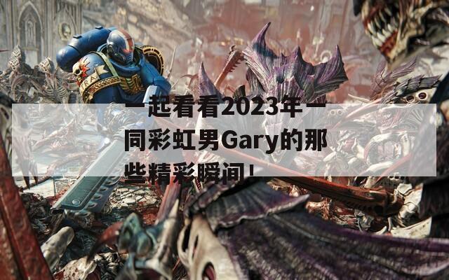 一起看看2023年一同彩虹男Gary的那些精彩瞬间！