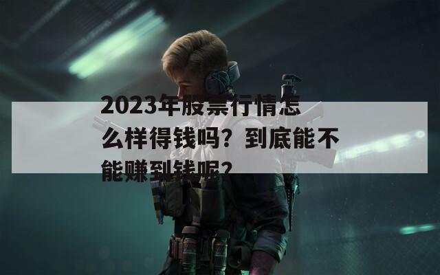 2023年股票行情怎么样得钱吗？到底能不能赚到钱呢？