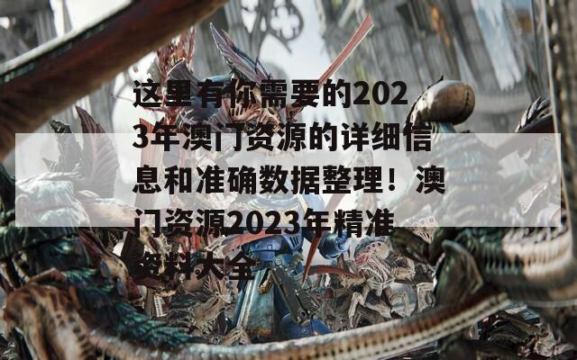 这里有你需要的2023年澳门资源的详细信息和准确数据整理！澳门资源2023年精准资料大全